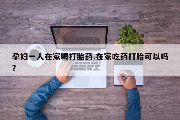 正品打胎药在线购买微信孕妇一人在家喝打胎药.在家吃药打胎可以吗？