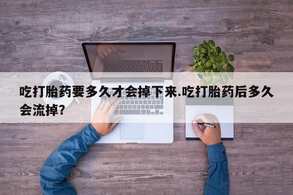 正品打胎药在线购买微信吃打胎药要多久才会掉下来.吃打胎药后多久会流掉？