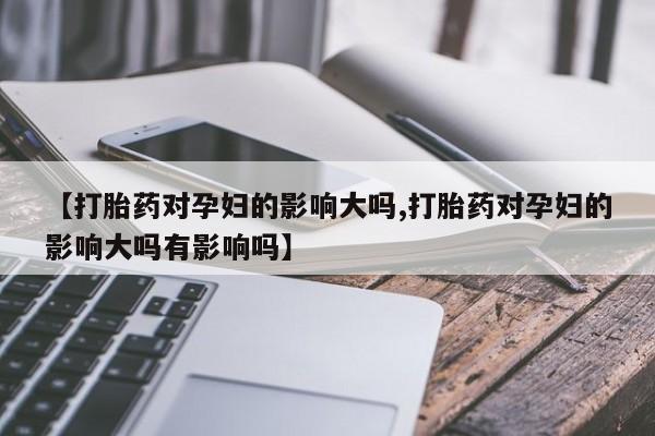 正品打胎药在线购买微信【打胎药对孕妇的影响大吗,打胎药对孕妇的影响大吗有影响吗】
