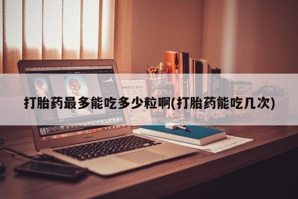 正品打胎药在线购买微信打胎药最多能吃多少粒啊(打胎药能吃几次)
