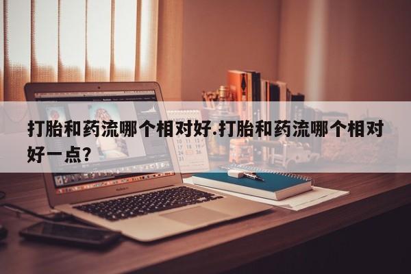正品打胎药在线购买微信打胎和药流哪个相对好.打胎和药流哪个相对好一点？