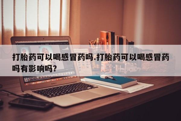 正品打胎药在线购买微信打胎药可以喝感冒药吗.打胎药可以喝感冒药吗有影响吗？