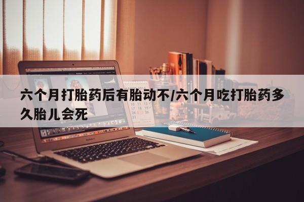 正品打胎药在线购买微信六个月打胎药后有胎动不/六个月吃打胎药多久胎儿会死