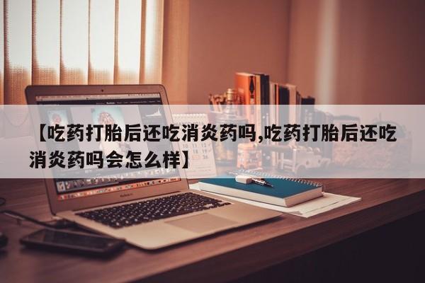 正品打胎药在线购买微信【吃药打胎后还吃消炎药吗,吃药打胎后还吃消炎药吗会怎么样】