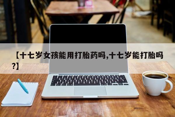 正品打胎药在线购买微信【十七岁女孩能用打胎药吗,十七岁能打胎吗?】