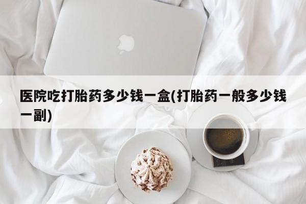 正品打胎药在线购买微信医院吃打胎药多少钱一盒(打胎药一般多少钱一副)