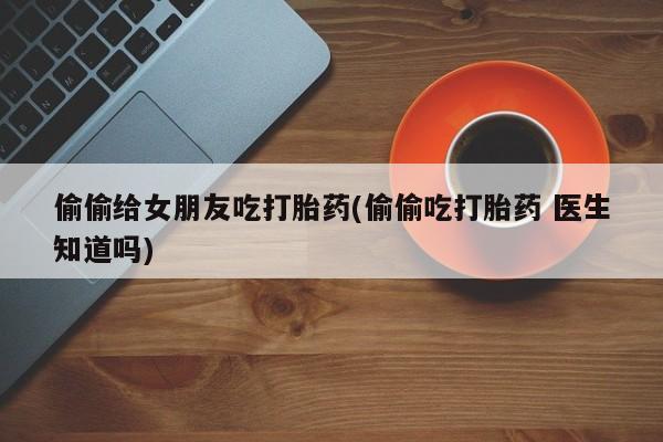 正品打胎药在线购买微信偷偷给女朋友吃打胎药(偷偷吃打胎药 医生知道吗)