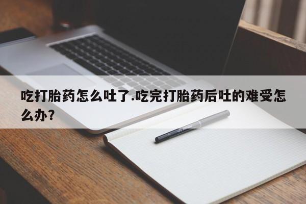 正品打胎药在线购买微信吃打胎药怎么吐了.吃完打胎药后吐的难受怎么办？