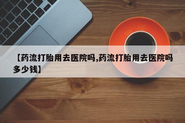 正品打胎药在线购买微信【药流打胎用去医院吗,药流打胎用去医院吗多少钱】