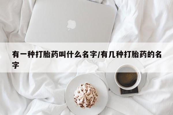 正品打胎药在线购买微信有一种打胎药叫什么名字/有几种打胎药的名字