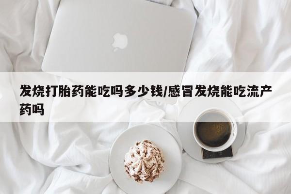 正品打胎药在线购买微信发烧打胎药能吃吗多少钱/感冒发烧能吃流产药吗