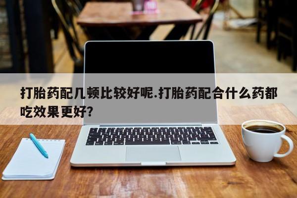 正品打胎药在线购买微信打胎药配几顿比较好呢.打胎药配合什么药都吃效果更好？