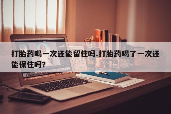 正品打胎药在线购买微信打胎药喝一次还能留住吗.打胎药喝了一次还能保住吗？