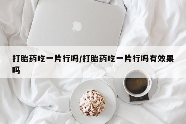 正品打胎药在线购买微信打胎药吃一片行吗/打胎药吃一片行吗有效果吗