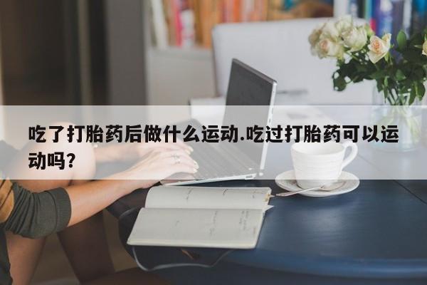 正品打胎药在线购买微信吃了打胎药后做什么运动.吃过打胎药可以运动吗？