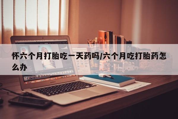 正品打胎药在线购买微信怀六个月打胎吃一天药吗/六个月吃打胎药怎么办