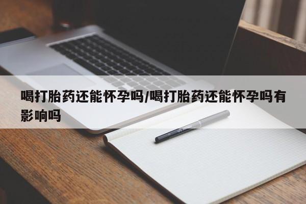 正品打胎药在线购买微信喝打胎药还能怀孕吗/喝打胎药还能怀孕吗有影响吗