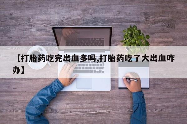 正品打胎药在线购买微信【打胎药吃完出血多吗,打胎药吃了大出血咋办】