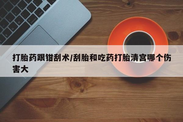 正品打胎药在线购买微信打胎药跟钳刮术/刮胎和吃药打胎清宫哪个伤害大