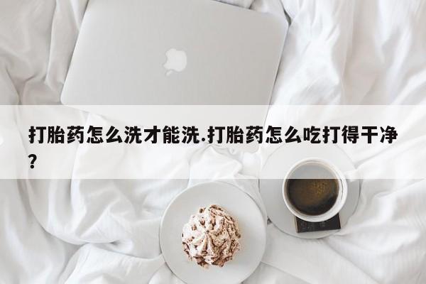 正品打胎药在线购买微信打胎药怎么洗才能洗.打胎药怎么吃打得干净？