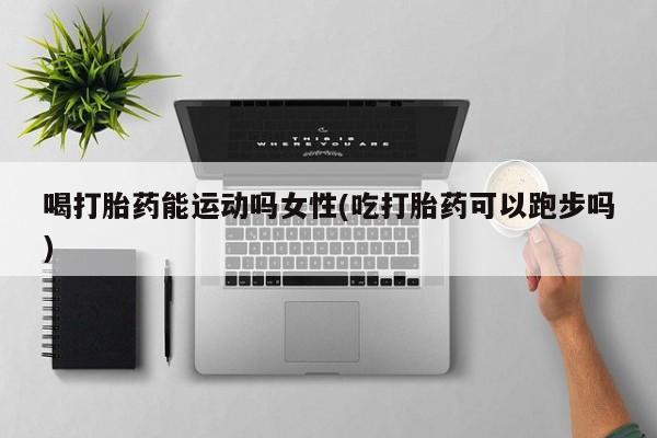 正品打胎药在线购买微信喝打胎药能运动吗女性(吃打胎药可以跑步吗)