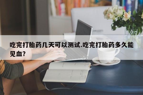 正品打胎药在线购买微信吃完打胎药几天可以测试.吃完打胎药多久能见血?