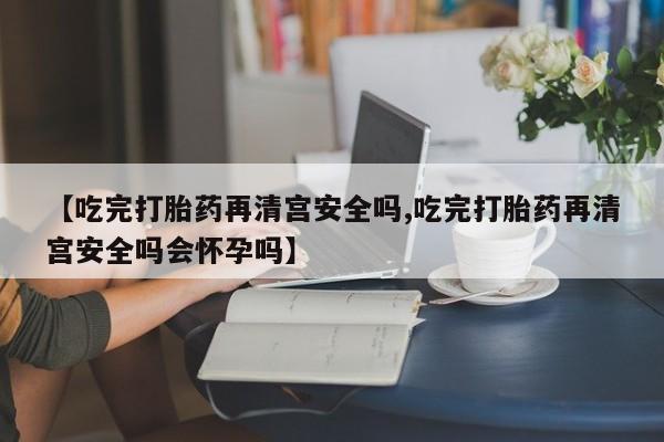 正品打胎药在线购买微信【吃完打胎药再清宫安全吗,吃完打胎药再清宫安全吗会怀孕吗】