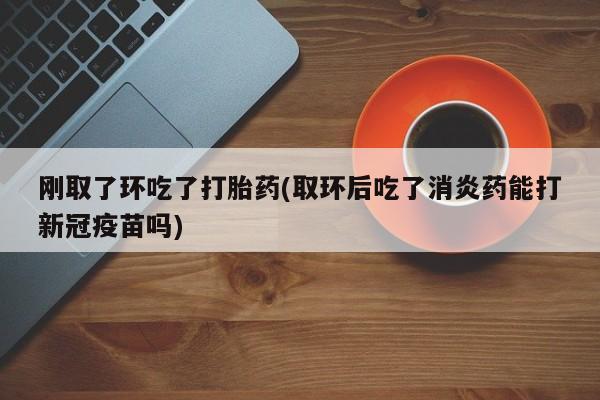 正品打胎药在线购买微信刚取了环吃了打胎药(取环后吃了消炎药能打新冠疫苗吗)