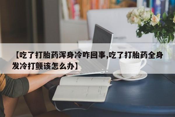 正品打胎药在线购买微信【吃了打胎药浑身冷咋回事,吃了打胎药全身发冷打颤该怎么办】