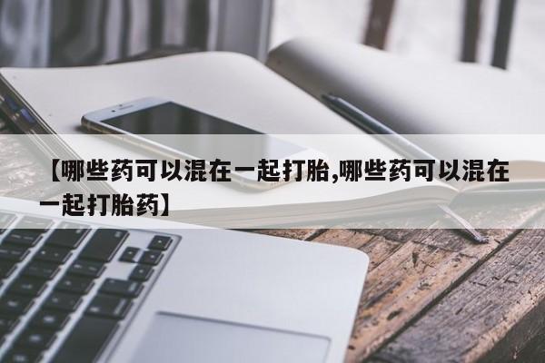 正品打胎药在线购买微信【哪些药可以混在一起打胎,哪些药可以混在一起打胎药】